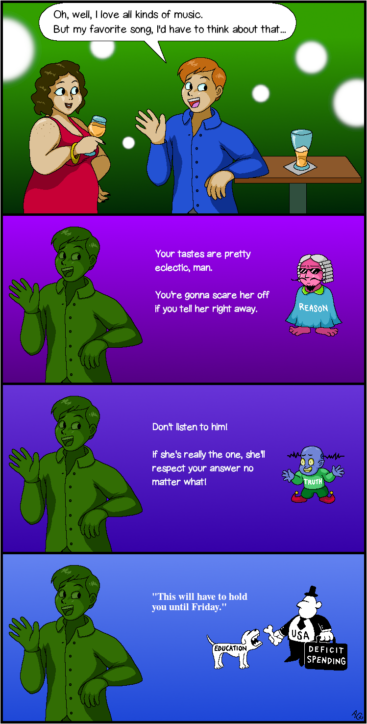 Panel 1: In a brightly lit establishment, a woman in a red dress holds a glass of white wine, while a man in a blue shirt with coiffed hair leans on a bar table opposite her.
Man: 'Oh, well, I love all kinds of music. But my favorite song, I'd have to think about that...'
Panel 2: Time freezes for Man. A pink, barefoot humanoid with a barrister wig and sunglasses floats next to him, the word 'REASON' emblazoned on its robe.
Reason: 'You're gonna scare her off if you tell her right away, man.'
Panel 3: 'Reason' has been replaced by a childlike blue humanoid with curly shoes and antenna growing out of its head, wearing the word 'TRUTH' on its shirt.
Truth: 'If she's really the one, she'll respect your answer no matter what!'
Panel 4: 'Truth' has been replaced by black-and-white characters from a political cartoon: A fat man in a suit and top hat, and a scrawny dog. The fat man's shirt reads 'USA', while his briefcase says 'DEFICIT SPENDING'. The fat man offers a bone to the dog, who has the word 'EDUCATION' written on its side.
Fat Man: 'This will have to hold you until Friday.'