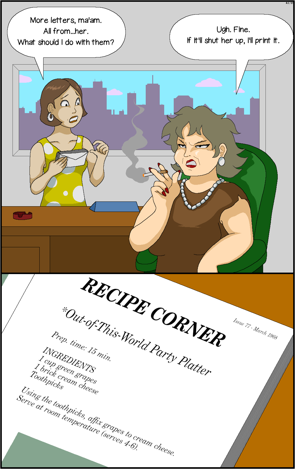 Panel 1: In a high-rise office, a young assistant in a yellow polka-dotted dress stands nervously before a desk, holding a bundle of letters. Behind the desk is the boss, a middle-aged woman who scowls off-panel as she smokes a cigarette.
Assistant: 'More letters, ma'am. All from...her. What should I do with them?'
Boss: 'Ugh. Fine. If it'll shut her up, I'll print it.'
Panel 2: Closeup of an open magazine.
Magazine text: 'Issue 77 - March 1968 | RECIPE CORNER | *Out-of-this-World Party Platter | Prep. time: 15 min. | INGREDIENTS | 1 cup green grapes | 1 brick cream cheese | Toothpicks | Using the toothpicks, affix grapes to cream cheese. Serve at room temperature (serves 4-6).'